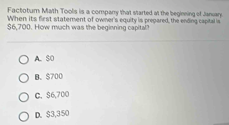 Factotum Math Tools is a company that started at the beginning of January.
When its first statement of owner's equity is prepared, the ending capital is
$6,700. How much was the beginning capital?
A. $0
B. $700
C. $6,700
D. $3,350