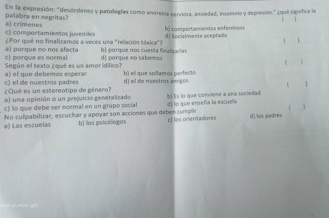 En la expresión: “desórdenes y patologías como anorexia nerviosa, ansiedad, insomnio y depresión.” ¿qué significa la
palabra en negritas?
 ₹ )
a) crímenes
b) comportamientos enfermizos
c) comportamientos juveniles
d) Socialmente aceptado
¿Por qué no finalizamos a veces una “relación tóxica”?
( )
a) porque no nos afecta b) porque nos cuesta finalizarlas
c) porque es normal d) porque no sabemos
Según el texto ¿qué es un amor idílico?
( )
a) el que debemos esperar b) el que soñamos perfecto
c) el de nuestros padres d) el de nuestros amigos
( )
¿Qué es un estereotipo de género?
a) una opinión o un prejuicio generalizado b) Es lo que conviene a una sociedad
c) lo que debe ser normal en un grupo social d) lo que enseña la escuela
( )
No culpabilizar, escuchar y apoyar son acciones que deben cumplir
a) Las escuelas b) los psicólogos c) los orientadores
d) los padres
shot on moto g22