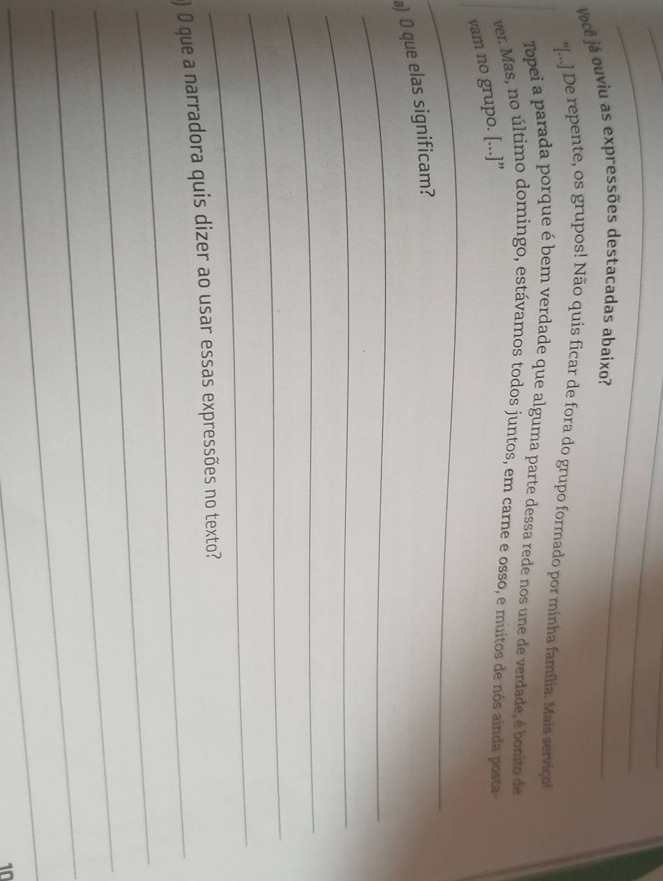 Você já ouviu as expressões destacadas abaixo? 
_ 
“[...] De repente, os grupos! Não quis ficar de fora do grupo formado por minha família. Mais serviço! 
Topei a parada porque é bem verdade que alguma parte dessa rede nos une de verdade, é bonito de 
ver. Mas, no último domingo, estávamos todos juntos, em carne e osso, e muitos de nós ainda posta- 
vam no grupo. [...]” 
_ 
_ 
_ 
_ 
a) O que elas significam? 
_ 
_ 
_ 
_ 
_ 
) 0 que a narradora quis dizer ao usar essas expressões no texto? 
_ 
_ 
_ 
_ 
10