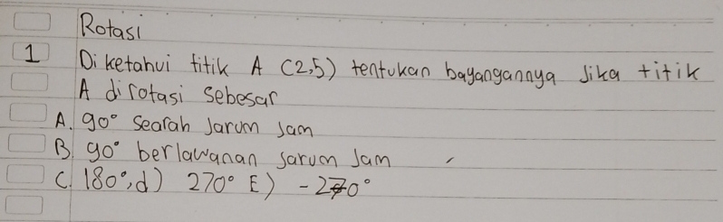 Rotasi
1 Diketahui fitik A(2,5) tentokan bayangannya lika titik
A dirotasi sebesan
A. 90° Searah Jarum sam
B 90° berlawanan sarum Jam
C. 180°,d) 270° E) -270°