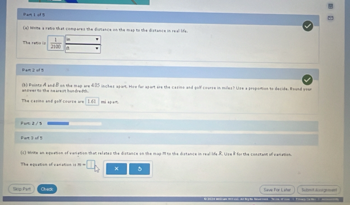 Write a ratio that compares the distance on the map to the distance in real life. 
in 
The ratio is  1/2100  A 
Part 2 of 5 
(b) Points A and B on the map are 405 inches apart. How far apart are the casino and golf course in miles? Use a proportion to decide. Round your 
answer to the nearest hundredth. 
The casino and golf course are 1.61 miapart. 
Part: 2 /5 
Part 3 of 5 
(c) Write an equation of variation that relates the distance on the map m to the distance in real life R. Use k for the constant of variation. 
The equation of variation is m- × 5
Skip Part Check Save For Later Submit Assigsment 
E 2034 MoG law H LLC Al BgMa Baberme Thins of se P any ca te