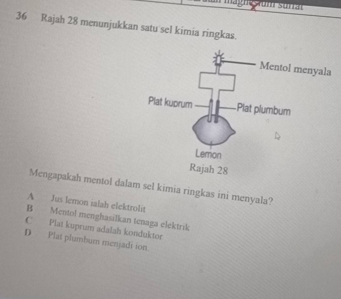 Rajah 28 menunjukkan satu sel kimia ringkas.
Mengapakah mentol dalam sel kimia ringkas ini menyala?
A Jus lemon ialah elektrolit
B Mentol menghasilkan tenaga elektrik
C Plat kuprum adalah konduktor
D Plat plumbum menjadi ion.