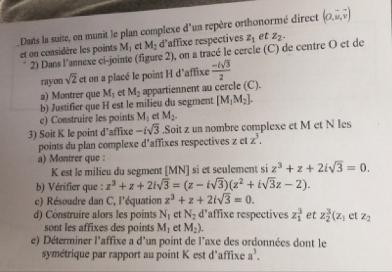 Dans la suite, on munit le plan complexe d'un repère orthonormé direct (O,vector u,vector v)
et on considère les points M_1 et M_2 d'affixe respectives z_1 et z_2.
2) Dans l'annexe ci-jointe (figure 2), on a tracé le cercle (C) de centre O et de
rayon sqrt(2) et on a placé le point H d'affixe  (-isqrt(3))/2 
a) Montrer que M_1 et M_2 appartiennent au cercle (C).
b) Justifier que H est le milieu du segment [M_1M_2].
c) Construire les points M_1 et M_2.
3) Soit K le point d’affixe -isqrt(3).Soit z un nombre complexe et M et N les
points du plan complexe d'affixes respectives z et z^3.
a) Montrer que :
K est le milieu du segment [MN] si et sculement si z^3+z+2isqrt(3)=0.
b) Vérifier que : z^3+z+2isqrt(3)=(z-isqrt(3))(z^2+isqrt(3)z-2).
c) Résoudre dan C, l'équation z^3+z+2isqrt(3)=0.
d) Construire alors les points N_1 ct N_2 d’affixe respectives z_1^(3 et z_2^3(z_1) et z_2
sont les affixes des points M_1 et M_2).
e) Déterminer l’affixe a d'un point de l'axe des ordonnées dont le
symétrique par rapport au point K est d'affixe a^3.