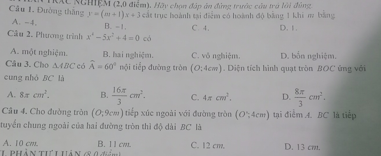 TRAC NGHIỆM (2,0 điểm). Hãy chọn đáp án đứng trước cầu trả lời đúng.
Câu 1. Đường thắng y=(m+1)x+3 cắt trục hoành tại điểm có hoành độ bằng 1 khi m bằng
A. -4. B. -1. D. 1.
C. 4.
Câu 2. Phương trình x^4-5x^2+4=0 có
A. một nghiệm. B. hai nghiệm. C. vô nghiệm. D. bốn nghiệm.
Câu 3. Cho △ ABC có widehat A=60° nội tiếp đường tròn (O;4cm). Diện tích hình quạt tròn BOC ứng với
cung nhỏ BC là
A. 8π cm^2. B.  16π /3 cm^2. D.  8π /3 cm^2.
C. 4π cm^2. 
Câu 4. Cho đường tròn (O;9cm) tiếp xúc ngoài với đường tròn (O';4cm) tại điểm A. BC là tiếp
tuyến chung ngoài của hai đường tròn thì độ dài BC là
A. 10 cm. B. 11 cm. C. 12 cm. D. 13 cm.
L PHầN TI L HÂN (8 0 điểm)