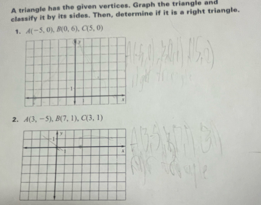 A triangle has the given vertices. Graph the triangle and 
classify it by its sides. Then, determine if it is a right triangle. 
1. A(-5,0), B(0,6), C(5,0)
2. A(3,-5), B(7,1), C(3,1)