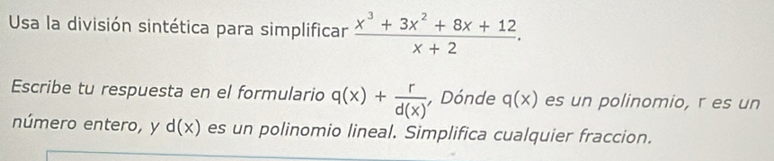 Usa la división sintética para simplificar  (x^3+3x^2+8x+12)/x+2 . 
Escribe tu respuesta en el formulario q(x)+ r/d(x)  , Dónde q(x) es un polinomio, r es un 
número entero, y d(x) es un polinomio lineal. Simplifica cualquier fraccion.