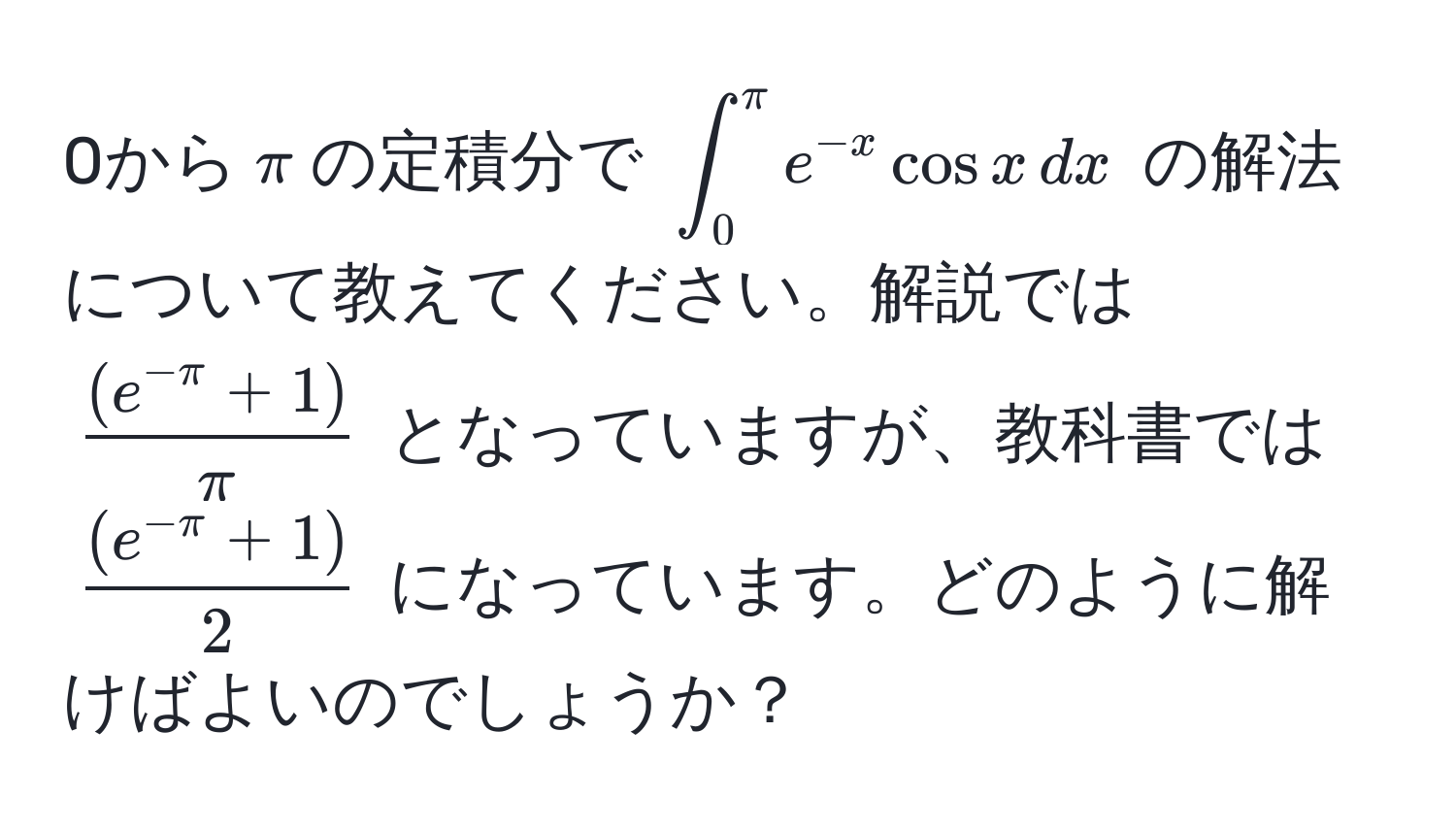 0から$π$の定積分で $∈t_0^(π) e^(-x) cos x , dx$ の解法について教えてください。解説では $ ((e^(-π)+1))/π $ となっていますが、教科書では $ ((e^(-π)+1))/2 $ になっています。どのように解けばよいのでしょうか？