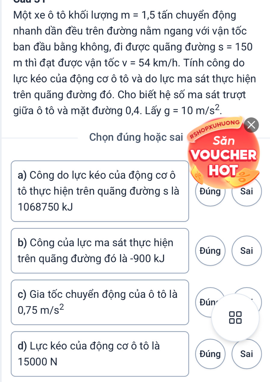 Một xe ô tô khối lượng m=1,5 tấn chuyển động 
nhanh dần đều trên đường nằm ngang với vận tốc 
ban đầu bằng không, đi được quãng đường s=150
m thì đạt được vận tốc v=54km/h. Tính công do 
lực kéo của động cơ ô tô và do lực ma sát thực hiện 
trên quãng đường đó. Cho biết hệ số ma sát trượt 
giữa ô tô và mặt đường 0,4. Lấy g=10m/s^2. 
Chọn đúng hoặc sai #SHOPXUHUONG 
Săn 
VOUCHER 
a) Công do lực kéo của động cơ ô HOT 
tô thực hiện trên quãng đường s là Đúng Sai
1068750 kJ
b) Công của lực ma sát thực hiện 
Đúng Sai 
trên quãng đường đó là - 900 kJ
c) Gia tốc chuyển động của ô tô là Đún
0,75m/s^2
d) Lực kéo của động cơ ô tô là 
Đúng Sai
15000 N