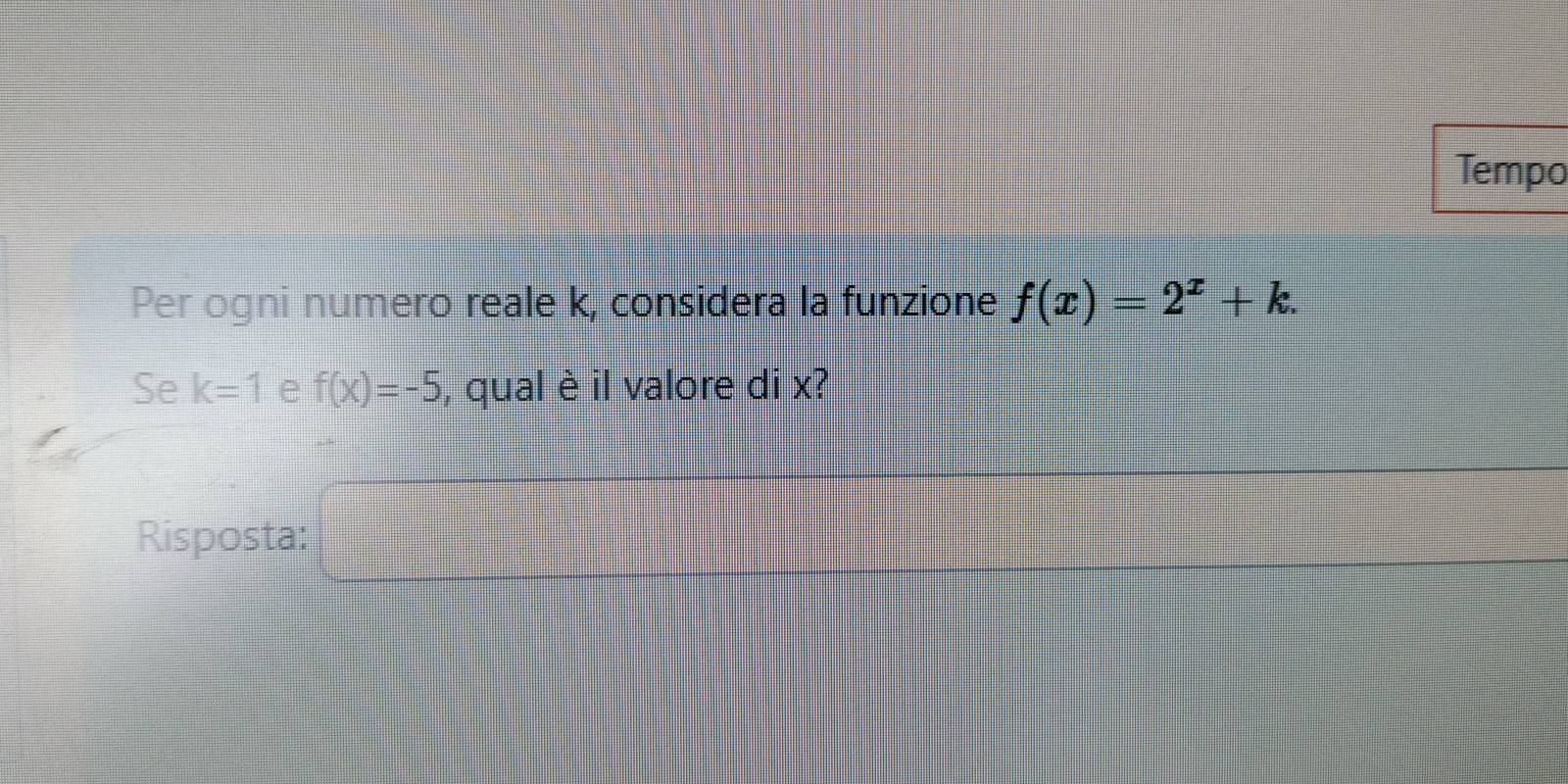 Tempo 
Per ogni numero reale k, considera la funzione f(x)=2^x+k. 
Se k=1 e f(x)=-5 , qual è il valore di x? 
Risposta: