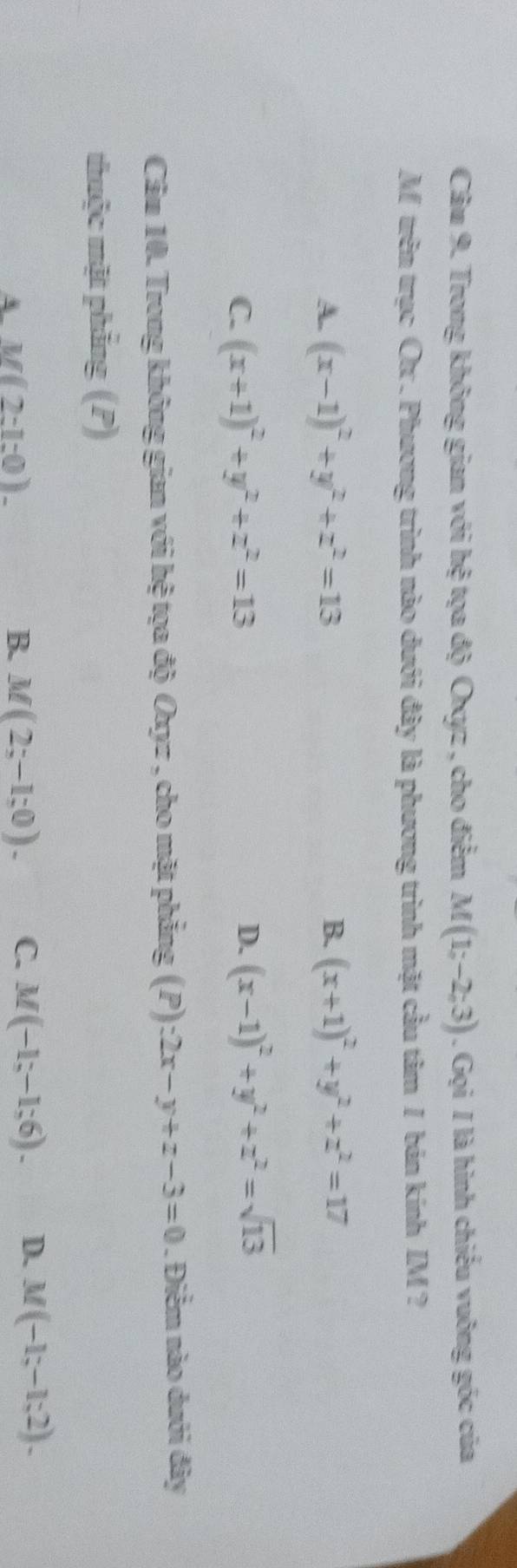 Trong không gian với hệ tọa độ Oxyz , cho điểm M(1;-2;3). Gọi / là hình chiếu vuông góc của
M trên trục Ox. Phương trình nào dưới đây là phương trình mặt cầu tâm / bán kính IM ?
A. (x-1)^2+y^2+z^2=13 B. (x+1)^2+y^2+z^2=17
C. (x+1)^2+y^2+z^2=13
D. (x-1)^2+y^2+z^2=sqrt(13)
Câu 10. Trong không gian với hệ tọa độ Oxyz , cho mặt phẳng (P) -2x-y+z-3=0. Điểm nào dưới đây
thuộc mặt phẳng (P)
A M(2:1:0)-
B. M(2;-1;0). C. M(-1;-1;6). D. M(-1;-1;2).