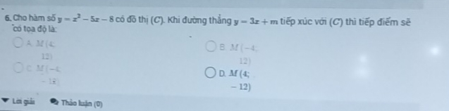 Cho hàm số y=x^2-5x-8 có đô thị (C). Khi đường thẳng y=3x+m tiếp xúc với (C) thì tiếp điểm sẽ
'ó o độ là :
A M(4
B. M(-4,
12
12|
C M(-k
D. M(4;
-13
- 12)
Lời giải Thảo luận (0)