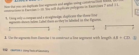 Now that you can duplicate line segments and angles using construction tools, u 
constructions in Exercises 1-10. You will duplicate polygons in Exercises 7 and 11. 
C 
1. Using only a compass and a straightedge, duplicate the three line 
segments shown below. Label them as they're labeled in the figures. 
A 
B C 
D E F
2. Use the segments from Exercise 1 to construct a line segment with length AB+CD. . h 
152 cHAPTER 3 Using Tools of Geometry