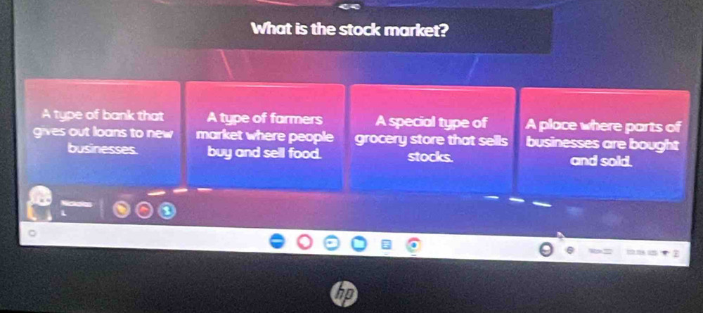 What is the stock market?
A type of bank that A type of farmers A special type of A place where parts of
gives out loans to new market where people grocery store that sells businesses are bought
businesses. buy and sell food. stocks. and sold.