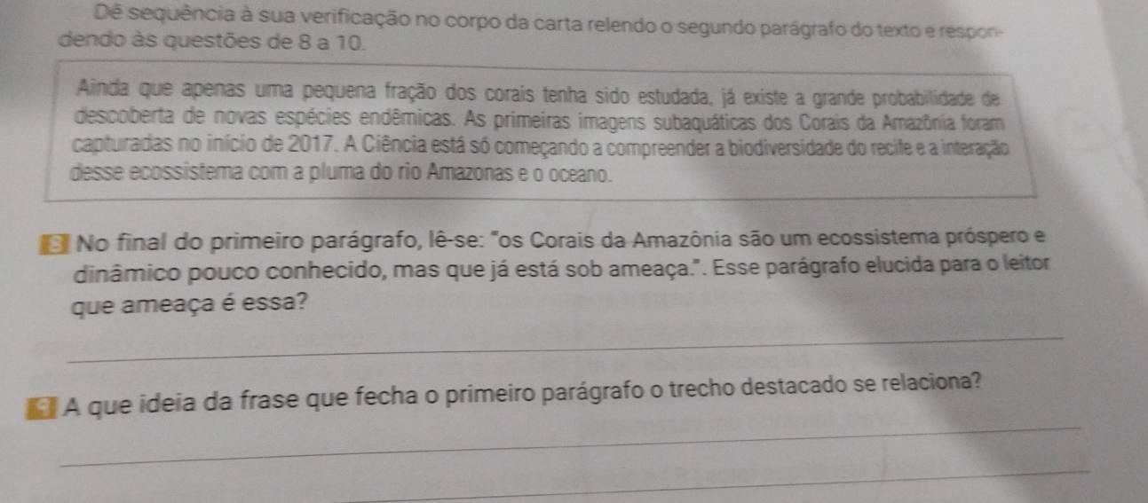 Dê sequência à sua verificação no corpo da carta relendo o segundo parágrafo do texto e respon- 
dendo às questões de 8 a 10. 
Ainda que apenas uma pequena fração dos corais tenha sido estudada, já existe a grande probabilidade de 
descoberta de novas espécies endêmicas. As primeiras imagens subaquáticas dos Corais da Amazônia foram 
capturadas no início de 2017. A Ciência está só começando a compreender a biodiversidade do recife e a interação 
desse ecossistema com a pluma do rio Amazonas e o oceano. 
No final do primeiro parágrafo, lê-se: "os Corais da Amazônia são um ecossistema próspero e 
dinâmico pouco conhecido, mas que já está sob ameaça.". Esse parágrafo elucida para o leitor 
que ameaça é essa? 
_ 
_ 
A que ideia da frase que fecha o primeiro parágrafo o trecho destacado se relaciona? 
_