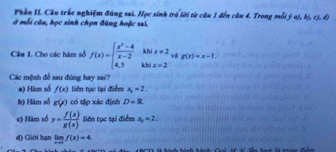 Phần II Câu trắc nghiệm đúng sai. Học sinh trả lời từ câu 1 đến câu 4. Trong mỗi ý a), b), c), d) 
ở mỗi câu, học sinh chọn đúng hoặc sai. 
khi x!= 2 và g(x)=x-1. 
Câu 1. Cho các hàm số f(x)=beginarrayl  (x^2-4)/x-2  4,5endarray. khi x=2
Các mệnh đề sau đúng hay sai? 
a) Hàm số f(x) liên tục tại điểm x_0=2. 
b) Hàm số g(x) có tập xác định D=R. 
c) Hàm số y= f(x)/g(x)  liên tục tại điểm x_0=2. 
d) Giới hạn limlimits _xto 2f(x)=4. 
RCD là hình bình hành Gọi M N. lêp lượt là trưng điểm