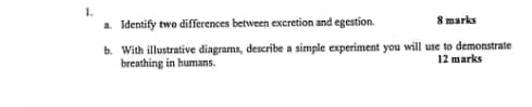 Identify two differences between excretion and egestion. 8 marks 
b. With illustrative diagrams, describe a simple experiment you will use to demonstrate 
breathing in humans. 12 marks