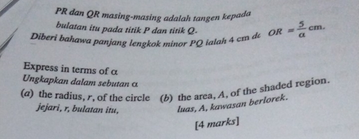 PR dan QR masing-masing adalah tangen kepada 
bulatan itu pada titik P dan titik Q. 
Diberi bahawa panjang lengkok minor PQ ialah 4 cm d OR= 5/a cm. 
Express in terms of a 
Ungkapkan dalam sebutan α
(a) the radius, r, of the circle (b) the area, A. of the shaded region. 
jejari, r, bulatan itu, 
luas, A, kawasan berlorek. 
[4 marks]