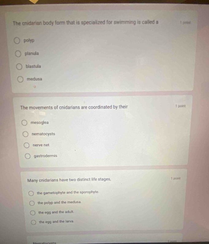 The cnidarian body form that is specialized for swimming is called a 1 poiot
polyp
planula
blastula
medusa
The movements of cnidarians are coordinated by their 1 point
mesoglea
nematocysts
nerve net
gastrodermis
Many cnidarians have two distinct life stages, 1 point
the gametophyte and the sporophyte.
the polyp and the medusa.
the egg and the adult.
the egg and the larva.