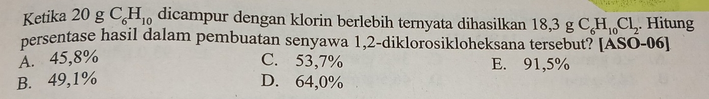 Ketika 20 g C_6H_10 dicampur dengan klorin berlebih ternyata dihasilkan 18,3gC_6H_10Cl_2. Hitung
persentase hasil dalam pembuatan senyawa 1,2 -diklorosikloheksana tersebut? [ASO-06]
A. 45,8% C. 53,7% E. 91,5%
B. 49,1% D. 64,0%