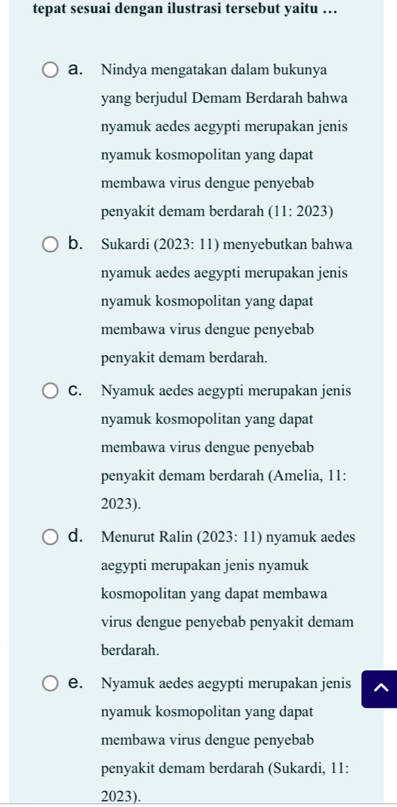 tepat sesuai dengan ilustrasi tersebut yaitu …
a. Nindya mengatakan dalam bukunya
yang berjudul Demam Berdarah bahwa
nyamuk aedes aegypti merupakan jenis
nyamuk kosmopolitan yang dapat
membawa virus dengue penyebab
penyakit demam berdarah (11: 2023)
b. Sukardi (2023: 11) menyebutkan bahwa
nyamuk aedes aegypti merupakan jenis
nyamuk kosmopolitan yang dapat
membawa virus dengue penyebab
penyakit demam berdarah.
C. Nyamuk aedes aegypti merupakan jenis
nyamuk kosmopolitan yang dapat
membawa virus dengue penyebab
penyakit demam berdarah (Amelia, 11:
2023).
d. Menurut Ralin (2023: 11) nyamuk aedes
aegypti merupakan jenis nyamuk
kosmopolitan yang dapat membawa
virus dengue penyebab penyakit demam
berdarah.
e. Nyamuk aedes aegypti merupakan jenis
nyamuk kosmopolitan yang dapat
membawa virus dengue penyebab
penyakit demam berdarah (Sukardi, 11:
2023).