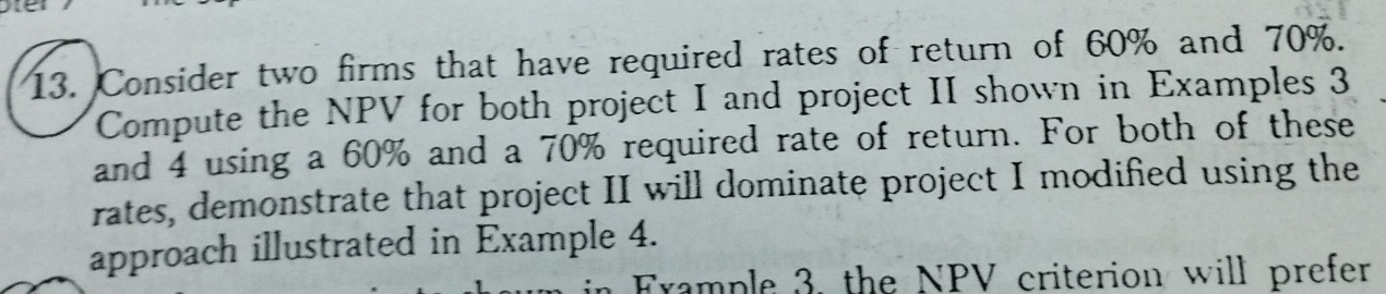 Consider two firms that have required rates of return of 60% and 70%. 
Compute the NPV for both project I and project II shown in Examples 3
and 4 using a 60% and a 70% required rate of return. For both of these 
rates, demonstrate that project II will dominate project I modified using the 
approach illustrated in Example 4. 
Frample 3, the NPV criterion will prefer