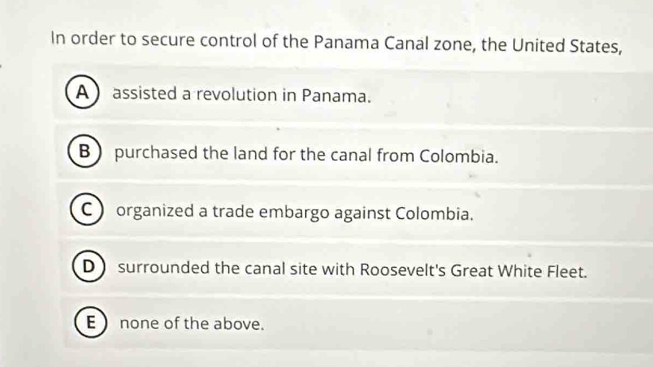 In order to secure control of the Panama Canal zone, the United States,
A assisted a revolution in Panama.
B  purchased the land for the canal from Colombia.
C  organized a trade embargo against Colombia.
D surrounded the canal site with Roosevelt's Great White Fleet.
E ) none of the above.