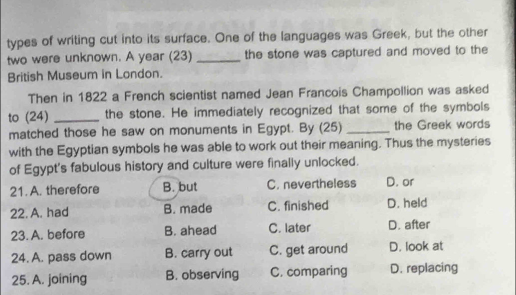 types of writing cut into its surface. One of the languages was Greek, but the other
two were unknown. A year (23) _the stone was captured and moved to the
British Museum in London.
Then in 1822 a French scientist named Jean Francois Champollion was asked
to (24) _the stone. He immediately recognized that some of the symbols
matched those he saw on monuments in Egypt. By (25) _the Greek words
with the Egyptian symbols he was able to work out their meaning. Thus the mysteries
of Egypt's fabulous history and culture were finally unlocked.
21. A. therefore B. but C. nevertheless D. or
22. A. had B. made C. finished D. held
23. A. before B. ahead C. later D. after
24. A. pass down B. carry out C. get around D. look at
25. A. joining B. observing C. comparing D. replacing