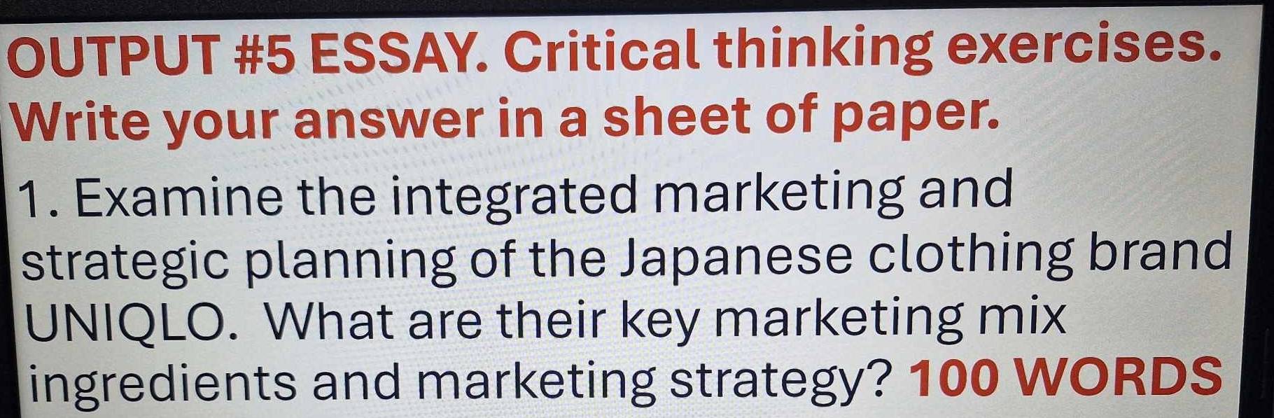 OUTPUT #5 ESSAY. Critical thinking exercises. 
Write your answer in a sheet of paper. 
1. Examine the integrated marketing and 
strategic planning of the Japanese clothing brand 
UNIQLO. What are their key marketing mix 
ingredients and marketing strategy? 100 WORDS