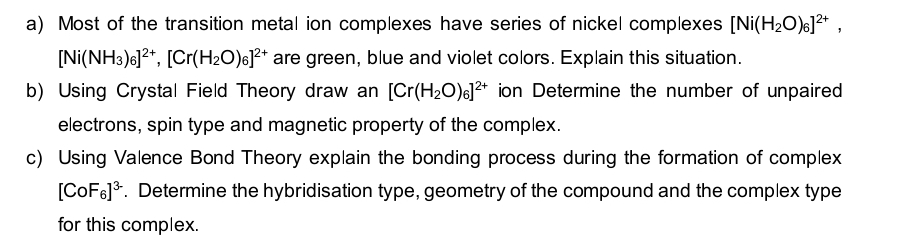 Most of the transition metal ion complexes have series of nickel complexes [Ni(H_2O)_6]^2+,
[Ni(NH_3)_6]^2+, [Cr(H_2O)_6]^2+ are green, blue and violet colors. Explain this situation. 
b) Using Crystal Field Theory draw an [Cr(H_2O)_6]^2+ ion Determine the number of unpaired 
electrons, spin type and magnetic property of the complex. 
c) Using Valence Bond Theory explain the bonding process during the formation of complex
[CoF_6]^3-. Determine the hybridisation type, geometry of the compound and the complex type 
for this complex.