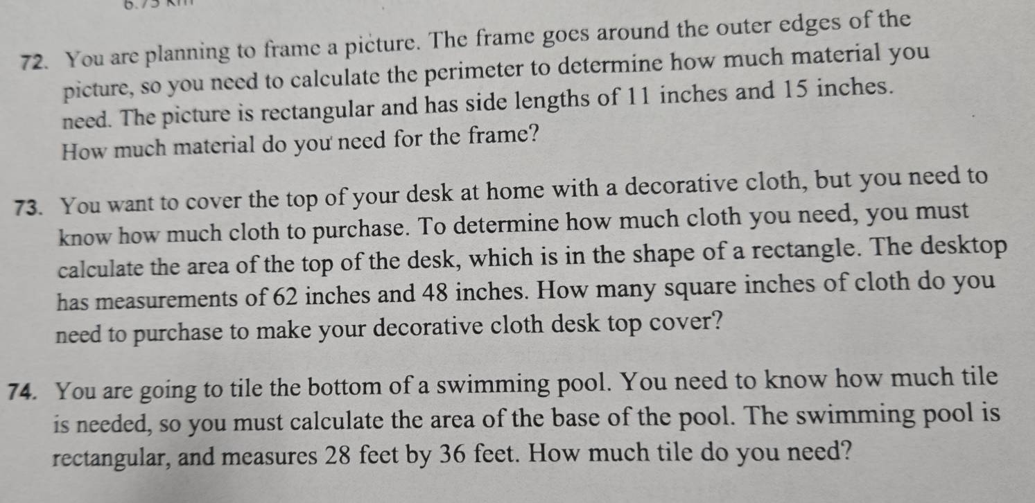 You are planning to frame a picture. The frame goes around the outer edges of the 
picture, so you need to calculate the perimeter to determine how much material you 
need. The picture is rectangular and has side lengths of 11 inches and 15 inches. 
How much material do you need for the frame? 
73. You want to cover the top of your desk at home with a decorative cloth, but you need to 
know how much cloth to purchase. To determine how much cloth you need, you must 
calculate the area of the top of the desk, which is in the shape of a rectangle. The desktop 
has measurements of 62 inches and 48 inches. How many square inches of cloth do you 
need to purchase to make your decorative cloth desk top cover? 
74. You are going to tile the bottom of a swimming pool. You need to know how much tile 
is needed, so you must calculate the area of the base of the pool. The swimming pool is 
rectangular, and measures 28 feet by 36 feet. How much tile do you need?