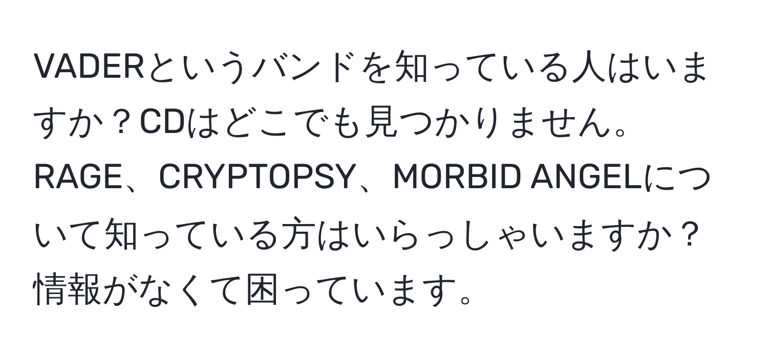 VADERというバンドを知っている人はいますか？CDはどこでも見つかりません。RAGE、CRYPTOPSY、MORBID ANGELについて知っている方はいらっしゃいますか？情報がなくて困っています。