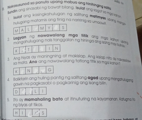 Nakasusunod sa panuto upang mabuo ang hinihinging salita
Sundin ang sinasabi ng bawat bilang. Isulat ang saget so mga kathen
1. Isulat ang kasingkahulugan ng salitang matimyes upang mange-
ng matamis ang tinig na naririnig sa umaawit
2. Lagyanng nawawalang mga titik ang mga kahon upang 
mangahulugang nais tanggalan ng hininga ang isang may buhay .
3. Ang hiyas ay maningning at makislap. Ang kislap nito ay nakasisllaw
sa mata. Ano ang nawawalang tatlong titik sa mga kahon?
4. Baliktarin ang huling pantig ng salitang agad upang mangahulugang
gawin na pagkasabi o pagkarinig ang isang bilin.
5. Ito ay mamahaling bato at itinuturing na kayamanan. Katugma ito
ng biyas at tikas.