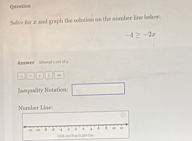 Question 
Solve for x and graph the solution on the number line below.
-4≥ -2x
Answer Attempt 1 out of 4 
< > S 2 o1 
Inequality Notation: □ □ 
Number Line: