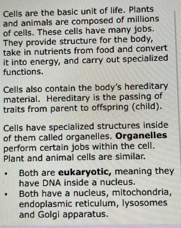 Cells are the basic unit of life. Plants 
and animals are composed of millions 
of cells. These cells have many jobs. 
They provide structure for the body, 
take in nutrients from food and convert 
it into energy, and carry out specialized 
functions. 
Cells also contain the body's hereditary 
material. Hereditary is the passing of 
traits from parent to offspring (child). 
Cells have specialized structures inside 
of them called organelles. Organelles 
perform certain jobs within the cell. 
Plant and animal cells are similar. 
Both are eukaryotic, meaning they 
have DNA inside a nucleus. 
Both have a nucleus, mitochondria, 
endoplasmic reticulum, lysosomes 
and Golgi apparatus.