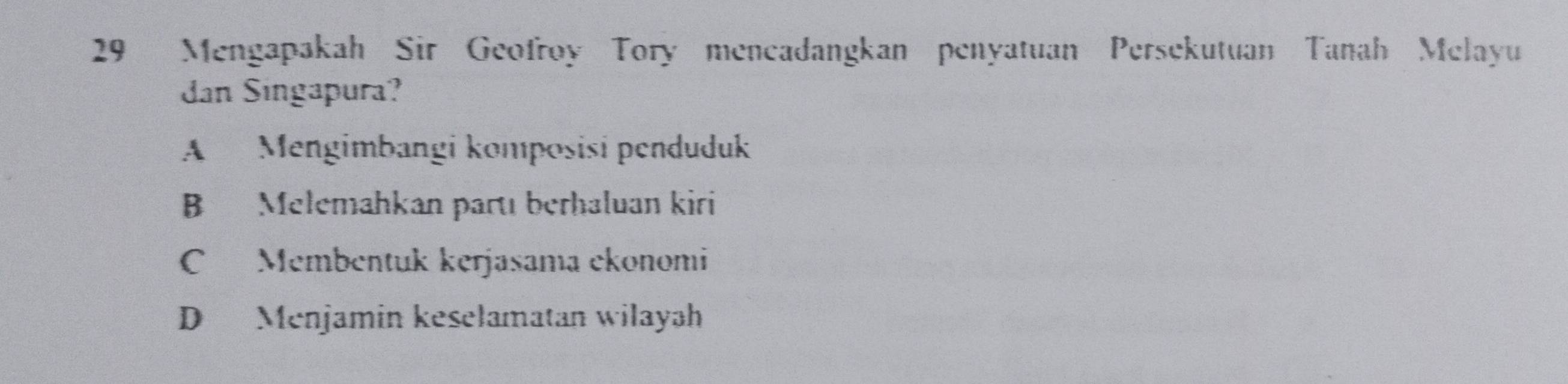 Mengapakah Sir Geofroy Tory mencadangkan penyatuan Persekutuan Tanah Melayu
dan Singapura?
A Mengimbangi komposisi penduduk
B Melemahkan partı berhaluan kiri
C Membentuk kerjasama ekonomi
D Menjamin keselamatan wilayah