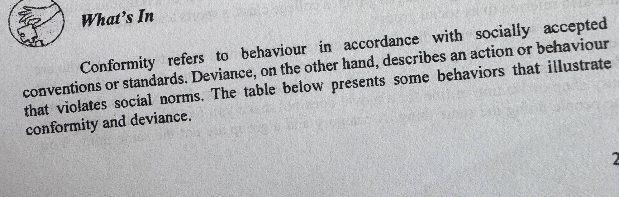 What’s In 
Conformity refers to behaviour in accordance with socially accepted 
conventions or standards. Deviance, on the other hand, describes an action or behaviour 
that violates social norms. The table below presents some behaviors that illustrate 
conformity and deviance. 
2