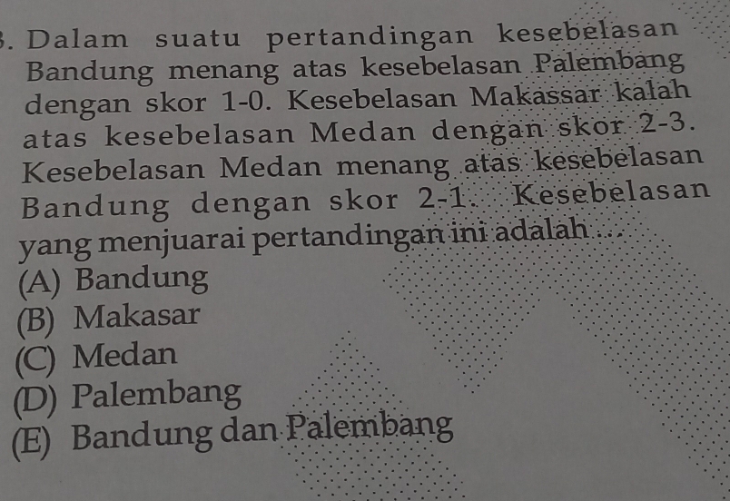 Dalam suatu pertandingan kesebelasan
Bandung menang atas kesebelasan Palembang
dengan skor 1-0. Kesebelasan Makassar kalah
atas kesebelasan Medan dengan skor .' 2-3. 
Kesebelasan Medan menang atas kesebelasan
Bandung dengan skor 2-1 Kesebelasan
yang menjuarai pertandingan ini adalah
(A) Bandung
(B) Makasar
(C) Medan
(D) Palembang
(E) Bandung dan Palembang