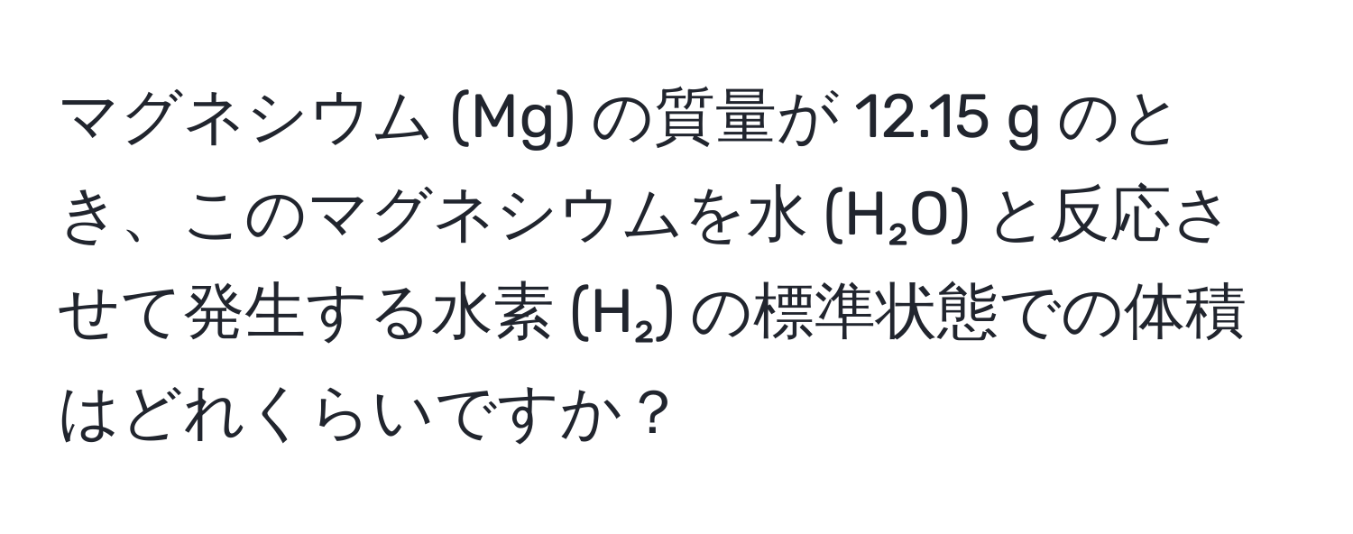 マグネシウム (Mg) の質量が 12.15 g のとき、このマグネシウムを水 (H₂O) と反応させて発生する水素 (H₂) の標準状態での体積はどれくらいですか？