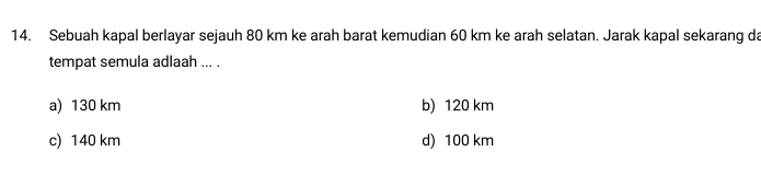 Sebuah kapal berlayar sejauh 80 km ke arah barat kemudian 60 km ke arah selatan. Jarak kapal sekarang da
tempat semula adlaah ... .
a) 130 km b) 120 km
c) 140 km d) 100 km