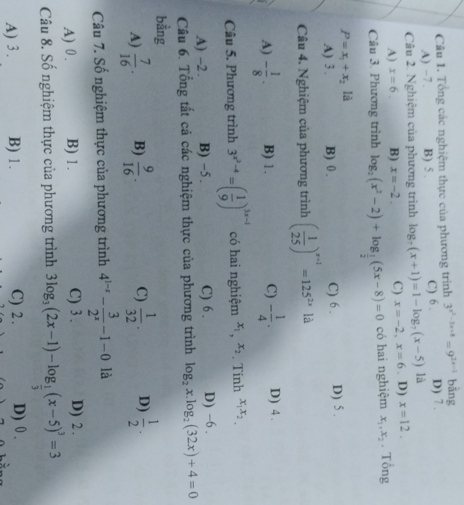 Tổng các nghiệm thực của phương trình 3^(x^2)-3x+8=9^(2x-1) bằng
A) −7. B) 5 . C) 6 . D) 7 .
Câu 2. Nghiệm của phương trình log _7(x+1)=1-log _7(x-5) là
C) x=-2,x=6
A) x=6. B) x=-2.. D) x=12.
Câu 3. Phương trình log _2(x^2-2)+log _ 1/2 (5x-8)=0 có hai nghiệm x_1,x_2. Tổng
P=x_1+x_2 là
A) 3 . B) 0 . C) 6 . D) 5 .
Câu 4. Nghiệm của phương trình ( 1/25 )^x+1=125^(2x)ld
A) - 1/8 · B) 1. C) - 1/4 . D) 4 .
Câu 5. Phương trình 3^(x^2)-4=( 1/9 )^3x-1 có hai nghiệm x_1,x_2. Tính x_1x_2.
A) -2. B) −5 . C) 6 . D) −6 .
Câu 6. Tổng tất cả các nghiệm thực của phương trình log _2x.log _2(32x)+4=0
bằng
A)  7/16 · B)  9/16 . C)  1/32 . D)  1/2 .
Câu 7. Số nghiệm thực của phương trình 4^(1-x)- 3/2^x -1-0 là
C) 3 .
A) 0 . B) 1. D) 2 .
Câu 8. Số nghiệm thực của phương trình 3log _3(2x-1)-log _ 1/3 (x-5)^3=3
A) 3 . B) 1. C) 2 . D) 0 .