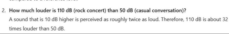 How much louder is 110 dB (rock concert) than 50 dB (casual conversation)? 
A sound that is 10 dB higher is perceived as roughly twice as loud. Therefore, 110 dB is about 32
times louder than 50 dB.