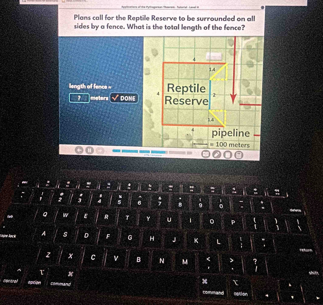 Applications of the Pythagorean Theorem - Tutorial - Level H
Plans call for the Reptile Reserve to be surrounded on all
sides by a fence. What is the total length of the fence?
4
1.4
length of fence ≈ Reptile 2
4
? meters DONE Reserve
14
4 pipeline
= 100 meters
@ac if :
:
:
. " s % ^  1
1 2 3 4 5 6; B 9 0
delete
tab Q w E R T Y u 1 0 P
1
caps lock A s D F G H J K L
i
return
z x C v B N M < > ?
I
H
shift
control aption command
H τ
command option