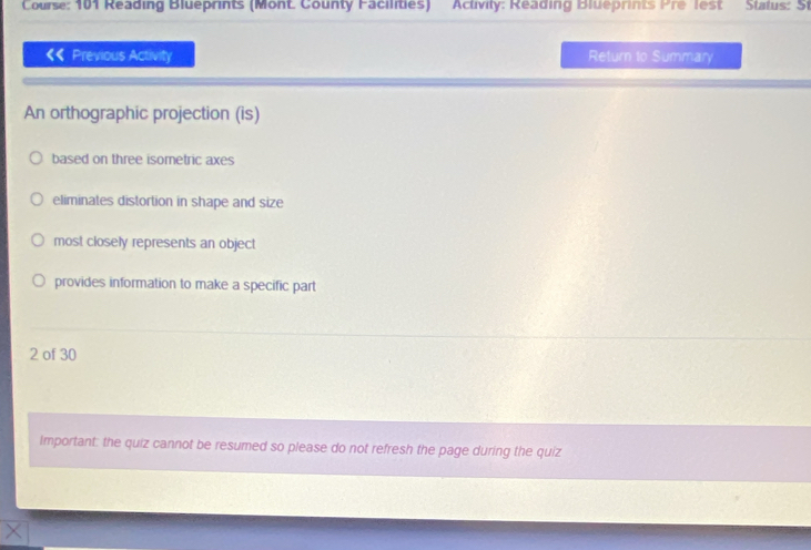 Course: 101 Reading Blueprints (Mont. County Facilities) Activity: Reading Blueprints Pre lest Status: St
Previous Activity Return to Summary
An orthographic projection (is)
based on three isometric axes
eliminates distortion in shape and size
most closely represents an object
provides information to make a specific part
2 of 30
Important: the quiz cannot be resumed so please do not refresh the page during the quiz