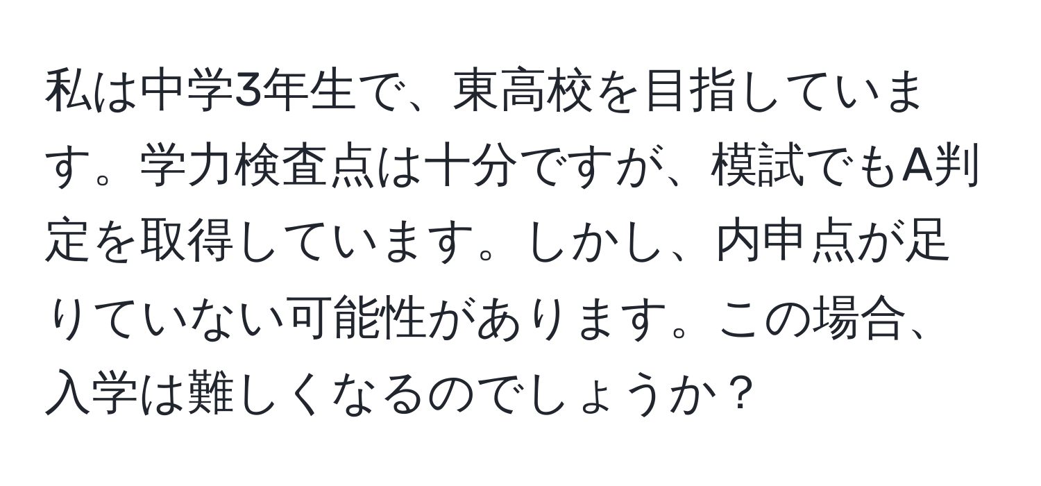 私は中学3年生で、東高校を目指しています。学力検査点は十分ですが、模試でもA判定を取得しています。しかし、内申点が足りていない可能性があります。この場合、入学は難しくなるのでしょうか？