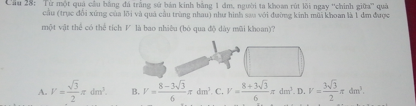 Cầu 28: Từ một quả cầu băng đá trăng sứ bán kính bằng 1 dm, người ta khoan rút lõi ngay “chính giữa” quả
cầu (trục đối xứng của lõi và quả cầu trùng nhau) như hình sau với đường kính mũi khoan là 1 dm được
một vật thể có thể tích V là bao nhiêu (bỏ qua độ dày mũi khoan)?
A. V= sqrt(3)/2 π dm^3. B. V= (8-3sqrt(3))/6 π dm^3. C. V= (8+3sqrt(3))/6 π dm^3. D. V= 3sqrt(3)/2 π dm^3.