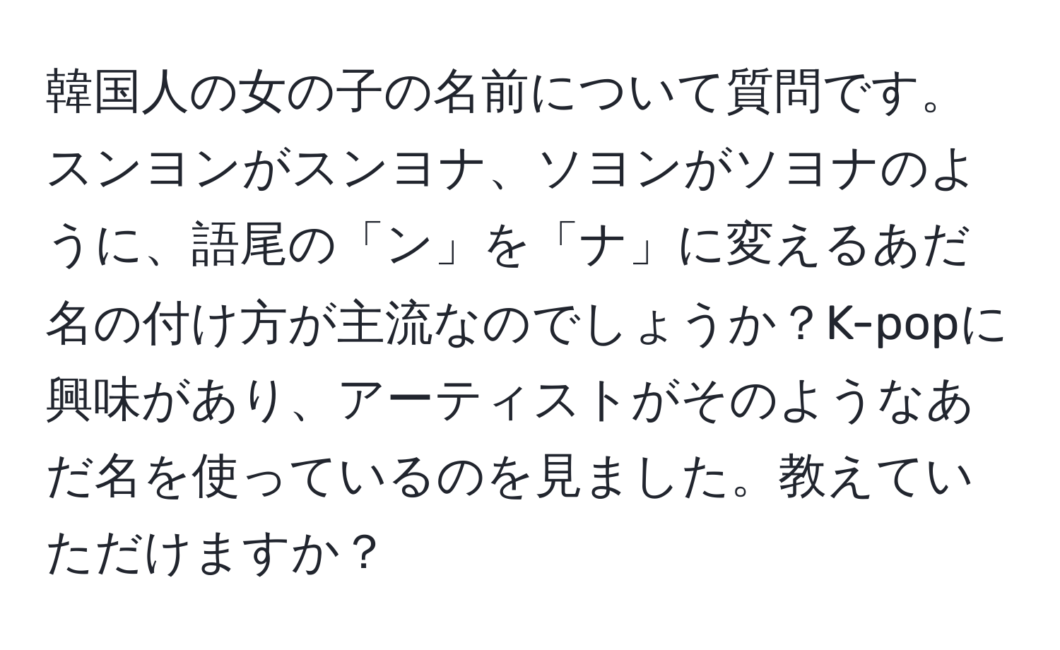 韓国人の女の子の名前について質問です。スンヨンがスンヨナ、ソヨンがソヨナのように、語尾の「ン」を「ナ」に変えるあだ名の付け方が主流なのでしょうか？K-popに興味があり、アーティストがそのようなあだ名を使っているのを見ました。教えていただけますか？