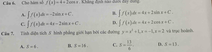 Cho hàm số f(x)=4+2cos x. Khẳng định nào đưới đây dùng.
B.
A. ∈t f(x)dx=-2sin x+C. ∈t f(x)dx=4x+2sin x+C.
D.
C. ∈t f(x)dx=4x-2sin x+C. ∈t f(x)dx=4x+2cos x+C. 
Câu 7. Tính diện tích S hình phẳng giới hạn bởi các đường y=x^2+1, x=-1, x=2 và trục hoành.
A. S=6. B. S=16. C. S= 13/6 . D. S=13.