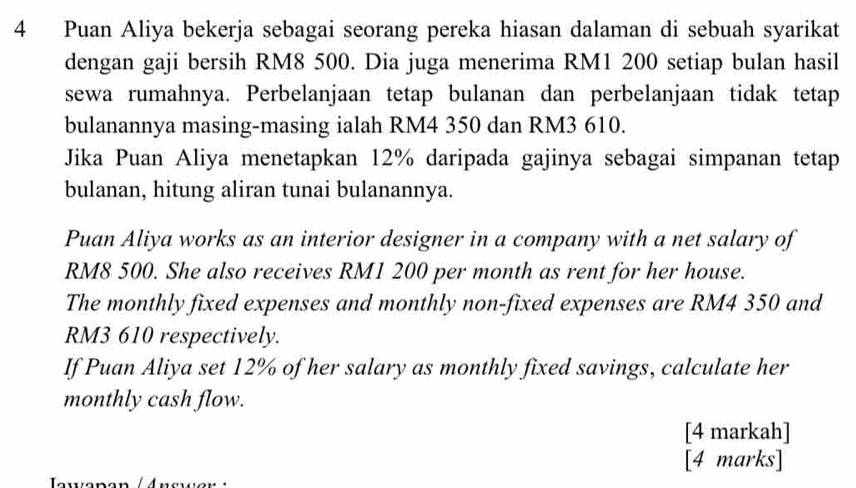 Puan Aliya bekerja sebagai seorang pereka hiasan dalaman di sebuah syarikat 
dengan gaji bersih RM8 500. Dia juga menerima RM1 200 setiap bulan hasil 
sewa rumahnya. Perbelanjaan tetap bulanan dan perbelanjaan tidak tetap 
bulanannya masing-masing ialah RM4 350 dan RM3 610. 
Jika Puan Aliya menetapkan 12% daripada gajinya sebagai simpanan tetap 
bulanan, hitung aliran tunai bulanannya. 
Puan Aliya works as an interior designer in a company with a net salary of
RM8 500. She also receives RM1 200 per month as rent for her house. 
The monthly fixed expenses and monthly non-fixed expenses are RM4 350 and
RM3 610 respectively. 
If Puan Aliya set 12% of her salary as monthly fixed savings, calculate her 
monthly cash flow. 
[4 markah] 
[4 marks]