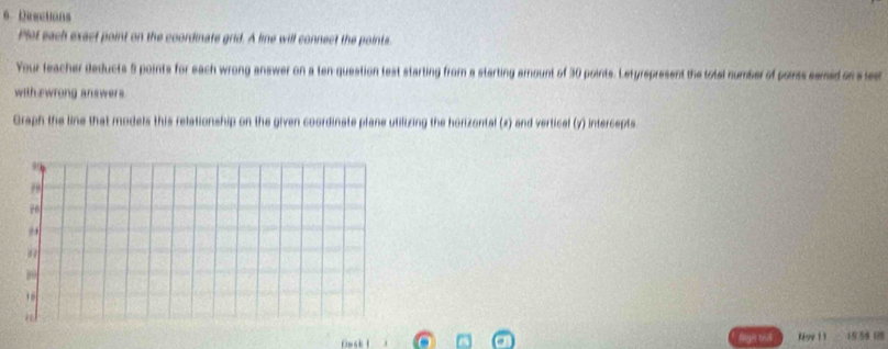 Deections 
Plet each exact point on the coordinate grid. A line will connect the points 
Your teacher deducts 5 points for each wrong answer on a ten-question test starting from a starting amount of 30 points. Letyrspresent the totel number of poirss samed on sles 
with ewrong answers 
Graph the line that models this relationship on the given coordinate plane utilizing the horizontal (z) and vertical (y) intercepts 
Noe 11 15.58 08