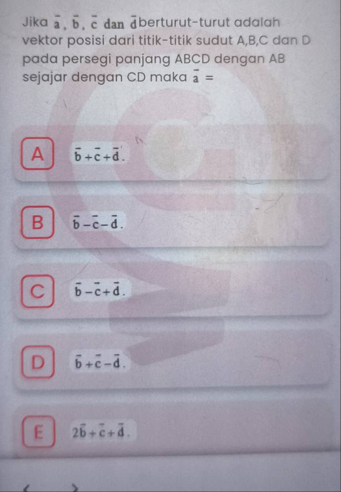 Jika overline a, overline b, overline c dan berturut-turut adalah 
vektor posisi dari titik-titik sudut A, B, C dan D
pada persegi panjang ABCD dengan AB
sejajar dengan CD maka overline a=
A overline b+overline c+overline d.
B overline b-overline c-overline d.
C vector b-vector c+vector d.
D vector b+vector c-vector d.
E 2overline b+overline c+overline d.